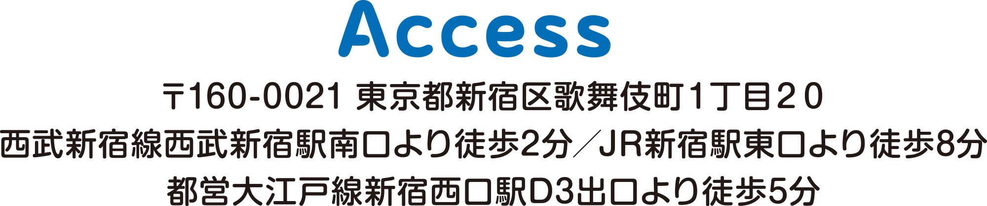 
ACCESS        
〒160-0021 東京都新宿区歌舞伎町１丁目２０
西武新宿線西武新宿駅南口より徒歩2分／JR新宿駅東口より徒歩8分
都営大江戸線新宿西口駅D3出口より徒歩5分						  
