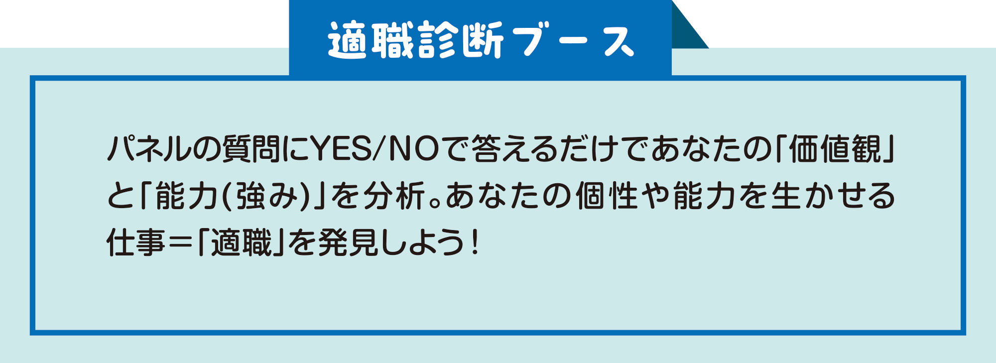 
適職診断ブース
パネルの質問にYES/NOで答えるだけであなたの「価値観」と「能力(強み)」を分析。あなたの個性や能力を生かせる仕事＝「適職」を発見しよう！    
