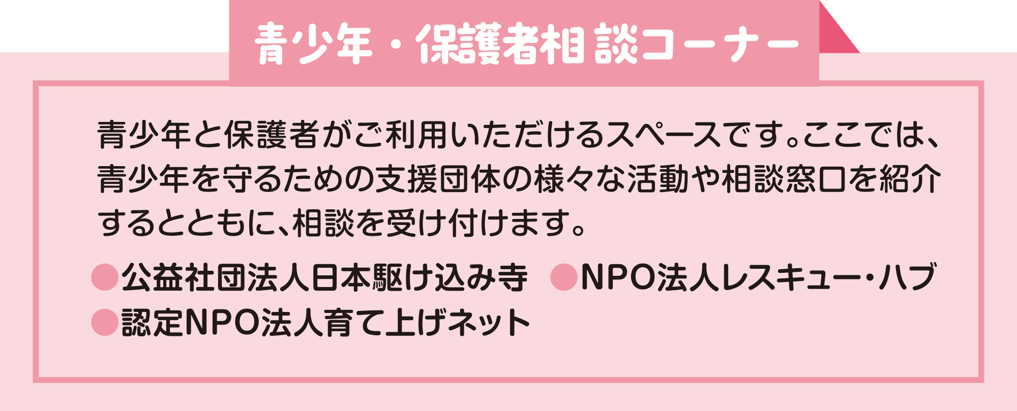 
青少年・保護者相談コーナー    
青少年と保護者がご利用いただけるスペースです。ここでは、青少年を守るための支援団体の様々な活動や相談窓口を紹介するとともに、相談を受け付けます。 
●公益社団法人日本駆け込み寺  ●NPO法人レスキュー・ハブ
●認定NPO法人育て上げネット 
