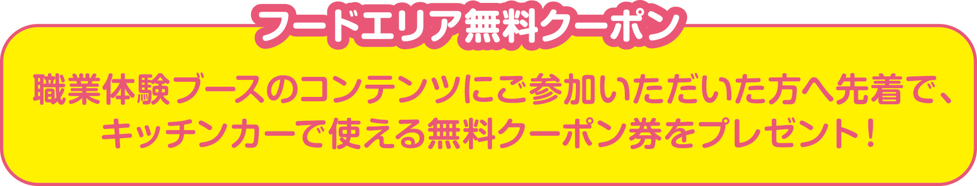 
フードエリア無料クーポン
職業体験ブースのコンテンツにご参加いただいた方へ先着で、
キッチンカーで使える無料クーポン券をプレゼント！
