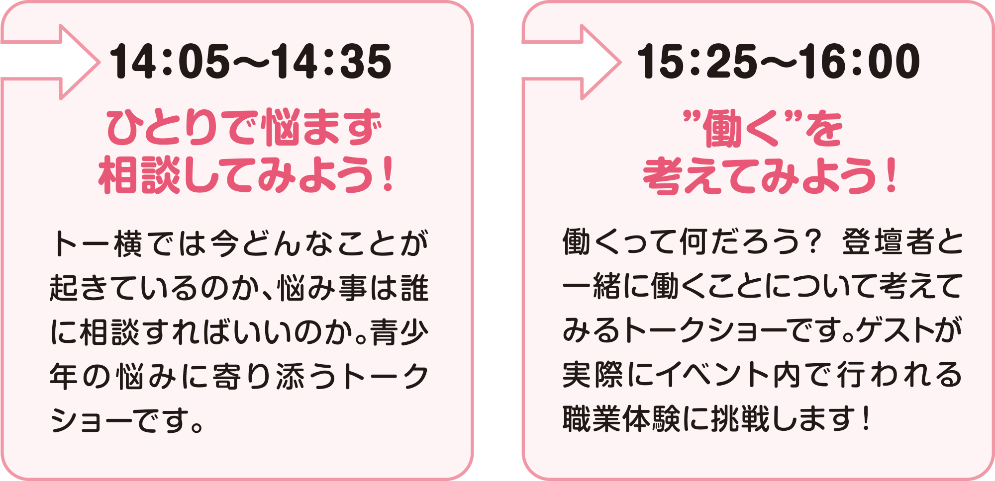 
14：05～14：35
ひとりで悩まず相談してみよう！
トー横では今どんなことが起きているのか、悩み事は誰に相談すればいいのか。青少年の悩みに寄り添うトークショーです。
    
15：25～16：00 
”働く”を考えてみよう！
働くって何だろう？登壇者と一緒に働くことについて考えてみるトークショーです。ゲストが実際にイベント内で行われる職業体験に挑戦します！    
