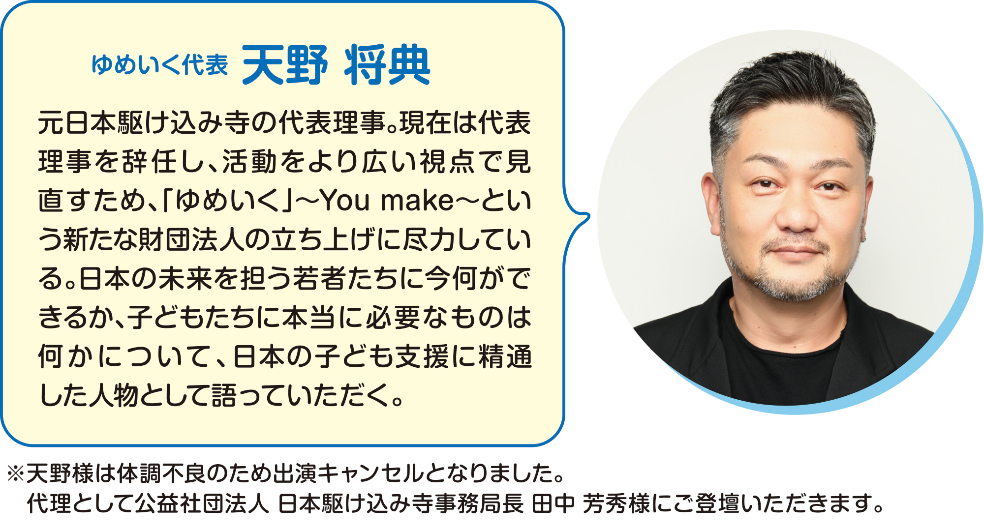 
ゆめいく代表
天野 将典
元日本駆け込み寺の代表理事。現在は代表理事を辞任し、活動をより広い視点で見直すため、「ゆめいく」〜You make〜という新たな財団法人の立ち上げに尽力している。日本の未来を担う若者たちに今何ができるか、子どもたちに本当に必要なものは何かについて、日本の子ども支援に精通した人物として語っていただく。
    
※天野様は体調不良のため出演キャンセルとなりました。
代理として公益社団法人　日本駆け込み寺　事務局長　田中　芳秀様にご登壇いただきます。    
