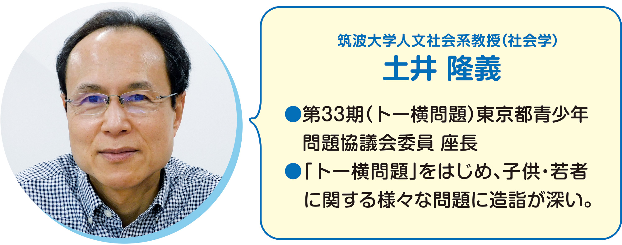 
筑波大学人文社会系教授（社会学）
土井 隆義    
●第33期（トー横問題）東京都青少年問題協議会委員 座長
●「トー横問題」をはじめ、子供・若者に関する様々な問題に造詣が深い。  
