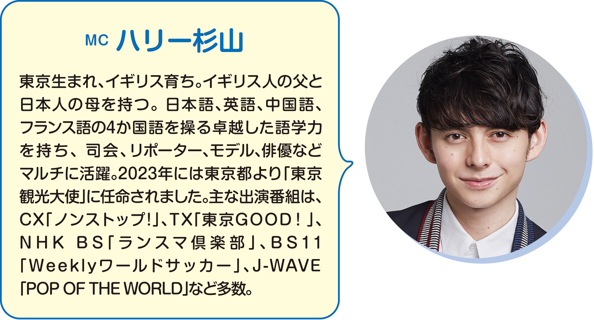 
MC　ハリー杉山
東京生まれ、イギリス育ち。イギリス人の父と日本人の母を持つ。 日本語、英語、中国語、フランス語の4か国語を操る卓越した語学力を持ち、 司会、リポーター、モデル、俳優などマルチに活躍。2023年には東京都より「東京観光大使」に任命されました。主な出演番組は、CX「ノンストップ!」、TX「東京GOOD！」、NHK BS「ランスマ倶楽部」、BS11「Weeklyワールドサッカー」、J-WAVE 「POP OF THE WORLD」など多数。
